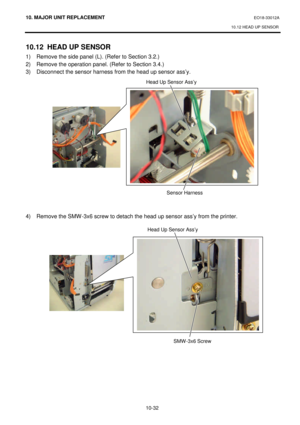 Page 30510. MAJOR UNIT REPLACEMENT EO18-33012A 
10.12 HEAD UP SENSOR 
 
10-32 10.12 HEAD UP SENSOR 
1) Remove the side panel (L). (Refer to Section 3.2.) 
2) Remove the operation panel. (Refer to Section 3.4.) 
3) Disconnect the sensor harness from the head up sensor ass’y. 
 
 
 
 
 
 
 
 
 
 
 
 
 
 
 
 
 
4) Remove the SMW-3x6 screw to detach the head up sensor ass’y from the printer. 
 
 Head Up Sensor Ass’y Sensor Harness  SMW-3x6 Screw  Head Up Sensor Ass’y   