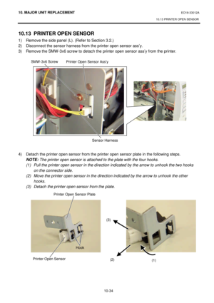 Page 30710. MAJOR UNIT REPLACEMENT EO18-33012A 
10.13 PRINTER OPEN SENSOR 
 
10-34 10.13 PRINTER OPEN SENSOR 
1) Remove the side panel (L). (Refer to Section 3.2.) 
2) Disconnect the sensor harness from the printer open sensor ass’y. 
3) Remove the SMW-3x6 screw to detach the printer open sensor ass’y from the printer. 
 
 
 
 
 
 
 
 
 
 
 
 
 
 
 
 
 
4) Detach the printer open sensor from the printer open sensor plate in the following steps. 
 NOTE: The printer open sensor is attached to the plate with the...