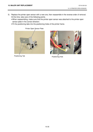 Page 30810. MAJOR UNIT REPLACEMENT EO18-33012A 
10.13 PRINTER OPEN SENSOR 
 
10-35 5) Replace the printer open sensor with a new one, then reassemble in the reverse order of removal.   
At this time, take care of the following points. 
· When reassembling, make sure that the printer open sensor was attached to the printer open 
sensor plate in the correct direction. 
· Fit the positioning tabs into the positioning holes of the printer frame. 
 
 
 
Positioning Tab Printer Open Sensor Plate 
Positioning Hole    