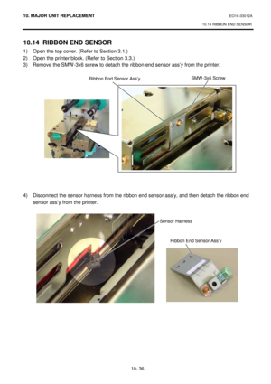 Page 30910. MAJOR UNIT REPLACEMENT EO18-33012A 
10.14 RIBBON END SENSOR 
 
10- 36 10.14 RIBBON END SENSOR 
1) Open the top cover. (Refer to Section 3.1.) 
2) Open the printer block. (Refer to Section 3.3.) 
3) Remove the SMW-3x6 screw to detach the ribbon end sensor ass’y from the printer. 
 
 
 
 
 
 
 
 
 
 
 
 
 
 
 
 
 
4) Disconnect the sensor harness from the ribbon end sensor ass’y, and then detach the ribbon end 
sensor ass’y from the printer. 
 
 Ribbon End Sensor Ass’ySMW-3x6 Screw  Sensor Harness...