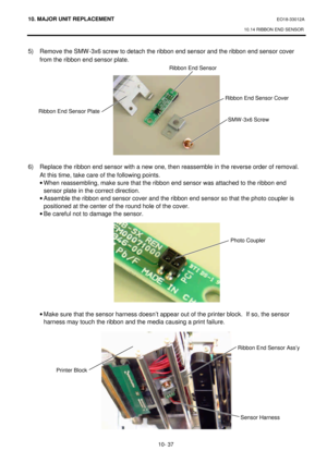 Page 31010. MAJOR UNIT REPLACEMENT EO18-33012A 
10.14 RIBBON END SENSOR 
 
10- 37 5) Remove the SMW-3x6 screw to detach the ribbon end sensor and the ribbon end sensor cover 
from the ribbon end sensor plate. 
 
 
 
 
 
 
 
 
 
 
 
 
6) Replace the ribbon end sensor with a new one, then reassemble in the reverse order of removal.   
At this time, take care of the following points. 
· When reassembling, make sure that the ribbon end sensor was attached to the ribbon end 
sensor plate in the correct direction. 
·...