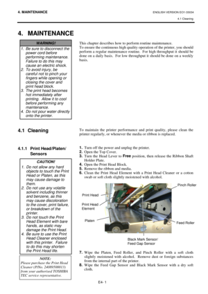 Page 324. MAINTENANCE ENGLISH VERSION EO1-33034 
4.1 Cleaning
 
E4- 1 
 
4. MAINTENANCE
 
 
 
 
 
 
 
 
 
 
 
 
 
4.1 Cleaning 
 
 
 
4.1.1  Print Head/Platen/
 Sensors 
 
 
 
 
 
 
 
 
 
 
This chapter describes how to perform routine maintenance.  
To ensure the continuous high quality operation of the printer, you should 
perform a regular maintenance routine.  For high throughput it should be 
done on a daily basis.  For low throughput it should be done on a weekly 
basis. 
 
 
 
 
 
 
 
 
 
 
 
 
 
 
 
To...