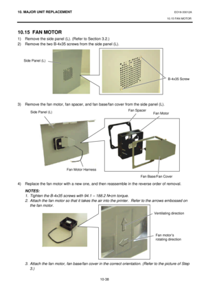 Page 31110. MAJOR UNIT REPLACEMENT EO18-33012A 
10.15 FAN MOTOR 
 
10-38 10.15 FAN MOTOR 
1) Remove the side panel (L). (Refer to Section 3.2.) 
2) Remove the two B-4x35 screws from the side panel (L). 
 
 
 
 
 
 
 
 
 
 
3) Remove the fan motor, fan spacer, and fan base/fan cover from the side panel (L).  
 
 
 
 
 
 
 
 
 
 
 
 
 
 
4) Replace the fan motor with a new one, and then reassemble in the reverse order of removal. 
 NOTES: 
 1. Tighten the B-4x35 screws with 94.1 – 188.2 N•cm torque.  
 2. Attach...