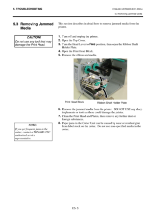 Page 375. TROUBLESHOOTING ENGLISH VERSION EO1-33034 
5.3 Removing Jammed Media 
E5- 3 
5.3 Removing Jammed 
Media  
 
 
 
 
 
 
 
 
 
 
 
 
 
 
 
 
 
 
 
 This section describes in detail how to remove jammed media from the 
printer.  
 
 
1.
  Turn off and unplug the printer. 
2.
  Open the Top Cover. 
3.
  Turn the Head Lever to Free
 position, then open the Ribbon Shaft 
Holder Plate. 
4.
  Open the Print Head Block.  
5.
  Remove the ribbon and media. 
 
 
 
 
 
 
 
 
 
 
 
 
 
6.
  Remove the jammed media...