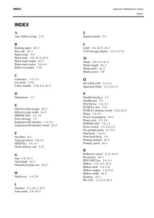 Page 52INDEX ENGLISH VERSION EO1-33034 
INDEX 
 
INDEX 
A 
Auto ribbon saving   2-11 
 
B  
Backing paper   A1-3 
Bar code   A1-1 
Batch mode   2-9 
Black mark   2-8, A1-2, A1-4 
Black mark length   A1-3 
Black mark sensor   2-8, 4-1 
Built-in rewinder   2-10 
 
C 
Centronics    1-3, 2-3 
Cut mode   2-10 
Cutter module   2-10, 4-2, A1-2 
 
D
 
Dimensions   1-3 
 
E 
Effective Print length   A1-3 
Effective print width   A1-3 
ERROR LED   1-4, 3-1 
Error message   5-1 
Expansion I/O interface   1-3, 2-3...