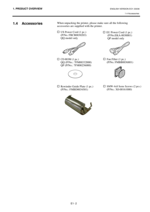 Page 661. PRODUCT OVERVIEW ENGLISH VERSION EO1-33036 
1.4 Accessories
 
E1- 2 
 
1.4 Accessories 
 
 
 
When unpacking the printer, please make sure all the following 
accessories are supplied with the printer.  
 
…
  US Power Cord (1 pc.) 
 (P/No. FBCB0030203) 
 QQ model only 
 
 
 
 
 
 
…  CD-ROM (1 pc.)  
  QQ (P/No.: 7FM00332000) 
  QP (P/No.: 7FM00256000) 
 
 
 
 
 
 
…
  Rewinder Guide Plate (1 pc.) 
 (P/No.: FMBD0034501) 
 
 
…
EU Power Cord (1 pc.) 
(P/No.EKA-0030001) 
QP model onl
y 
…
Fan Filter (1...