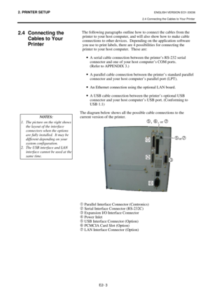 Page 712. PRINTER SETUP ENGLISH VERSION EO1-33036 
2.4 Connecting the Cables to Your Printer
 
E2- 3 
 
2.4 Connecting the 
Cables to Your 
Printer 
 
 
 
 
 
 
 
 
 
 
 
 
 
 
 
 The following paragraphs outline how to connect the cables from the 
printer to your host computer, and will also show how to make cable 
connections to other devices.  Depending on the application software 
you use to print labels, there are 4 possibilities for connecting the 
printer to your host computer.  These are: 
·
  A serial...