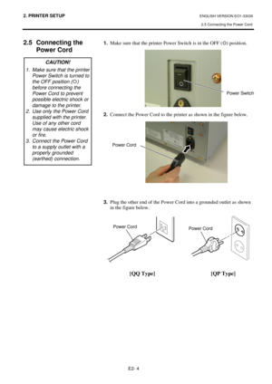 Page 722. PRINTER SETUP ENGLISH VERSION EO1-33036 
2.5 Connecting the Power Cord
 
E2- 4 
 
 
2.5 Connecting the 
Power Cord
 
 
 
 
 
 
 
 
 
 
 
 
 
 
 
 
 
 
 
 
 
 
 
 
 
 
 
 
 
 
 
 1.
  Make sure that the printer Power Switch is in the OFF (
{
{) position. 
 
 
 
 
 
 
 
 
 
 
 
2.
  Connect the Power Cord to the printer as shown in the figure below. 
 
 
 
 
 
 
 
 
 
 
 
 
 
 
 
3.
  Plug the other end of the Power Cord into a grounded outlet as shown 
in the figure below. 
 
 
 
 
 
 
 
 
 
 
  
[QQ...