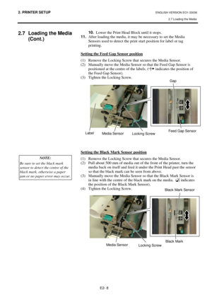 Page 762. PRINTER SETUP ENGLISH VERSION EO1-33036 
2.7 Loading the Media
 
E2- 8 
2.7  Loading the Media 
(Cont.) 
 
 
 
 
 
 
 
 
 
 
 
 
 
 
 
 
10.
  Lower the Print Head Block until it stops.  
11.
  After loading the media, it may be necessary to set the Media 
Sensors used to detect the print start position for label or tag 
printing. 
 
Setting the Feed Gap Sensor position
 
(1)  Remove the Locking Screw that secures the Media Sensor. 
(2)  Manually move the Media Sensor so that the Feed Gap Sensor is...