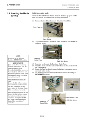 Page 782. PRINTER SETUP ENGLISH VERSION EO1-33036 
2.7 Loading the Media
 
 
 
E2-10 
 
2.7  Loading the Media 
(Cont.) 
 
 
 
 
 
 
 
 
 
 
 
 
 
 
 
 
 
 
 
 
 
 
 
 
 
 
 
 
 
 
 
 
 Build-in rewinder mode
 
When the Rewinder Guide Plate is attached, the Take-up Spool can be 
used as a Built-in Rewinder to take up the printed media.  
 
(1)  Remove the two Black Screws to detach the Front Plate. 
 
 
 
 
 
 
 
 
 
 
 
(2)  Attach the Rewinder Guide Plate to the Strip Plate with the SMW-
4x8 sems screws....