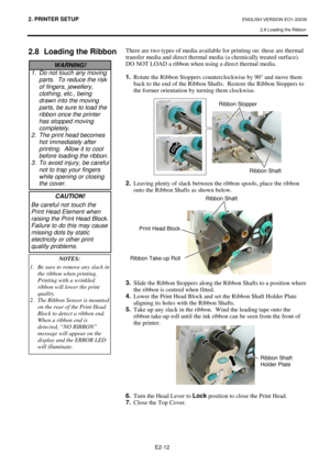 Page 802. PRINTER SETUP ENGLISH VERSION EO1-33036 
2.8 Loading the Ribbon
 
 
E2-12 
 
 
2.8  Loading the Ribbon  
 
 
 There are two types of media available for printing on: these are thermal 
transfer media and direct thermal media (a chemically treated surface).  
DO NOT LOAD a ribbon when using a direct thermal media. 
 
1.
  Rotate the Ribbon Stoppers counterclockwise by 90° and move them 
back to the end of the Ribbon Shafts.  Restore the Ribbon Stoppers to 
the former orientation by turning them...