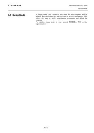 Page 893. ON LINE MODE ENGLISH VERSION EO1-33036 
3.4 Dump Mode
 
E3- 3 
3.4 Dump Mode 
 
 
 
 In Dump mode, any characters sent from the host computer will be 
printed.  Received characters are expressed in hexadecimal values.  This 
allows the user to verify programming commands and debug the 
program. 
For details, please refer to your nearest TOSHIBA TEC service 
representative.  