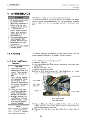 Page 904. MAINTENANCE ENGLISH VERSION EO1-33036 
4.1 Cleaning
 
E4- 1 
 
4. MAINTENANCE
 
 
 
 
 
 
 
 
 
 
 
 
 
4.1 Cleaning 
 
 
 
4.1.1  Print Head/Platen/
 Sensors 
 
 
 
 
 
 
 
 
 
 
This chapter describes how to perform routine maintenance.  
To ensure the continuous high quality operation of the printer, you should 
perform a regular maintenance routine.  For high throughput it should be 
done on a daily basis.  For low throughput it should be done on a weekly 
basis. 
 
 
 
 
 
 
 
 
 
 
 
 
 
 
 
To...