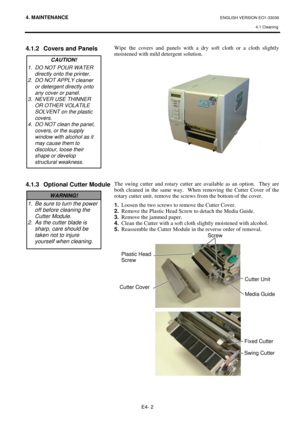 Page 914. MAINTENANCE ENGLISH VERSION EO1-33036 
4.1 Cleaning
 
E4- 2 
 
 
4.1.2  Covers and Panels 
 
 
 
 
 
 
 
 
 
 
 
 
 
 
4.1.3  Optional Cutter Module 
 
 
 
 
 
 
 
 
 
 
 
 
 
 
 
 
 
 
 
 
Wipe the covers and panels with a dry soft cloth or a cloth slightly 
moistened with mild detergent solution.  
 
 
 
 
 
 
 
 
 
 
 
 
 
 
 
 
 
The swing cutter and rotary cutter are available as an option.  They are 
both cleaned in the same way.  When removing the Cutter Cover of the 
rotary cutter unit, remove...