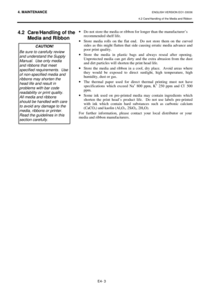 Page 924. MAINTENANCE ENGLISH VERSION EO1-33036 
4.2 Care/Handling of the Media and Ribbon
 
E4- 3 
4.2  Care/Handling of the 
Media and Ribbon  
 
 ·  Do not store the media or ribbon for longer than the manufacturer’s  
  recommended shelf life.  
·  Store media rolls on the flat end.  Do not store them on the curved 
sides as this might flatten that side causing erratic media advance and 
poor print quality.   
·  Store the media in plastic bags and always reseal after opening.  
Unprotected media can get...