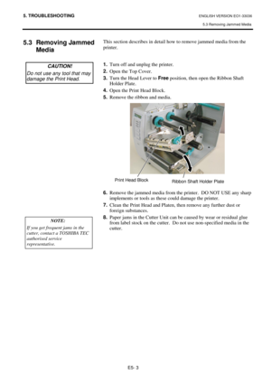 Page 955. TROUBLESHOOTING ENGLISH VERSION EO1-33036 
5.3 Removing Jammed Media 
E5- 3 
 
5.3 Removing Jammed 
Media  
 
 
 
 
 
 
 
 
 
 
 
 
 
 
 
 
 
 
 
 This section describes in detail how to remove jammed media from the 
printer.  
 
 
1.
  Turn off and unplug the printer. 
2.
  Open the Top Cover. 
3.
  Turn the Head Lever to Free
 position, then open the Ribbon Shaft 
Holder Plate. 
4.
  Open the Print Head Block.  
5.
  Remove the ribbon and media. 
 
 
 
 
 
 
 
 
 
 
 
 
 
6.
  Remove the jammed...