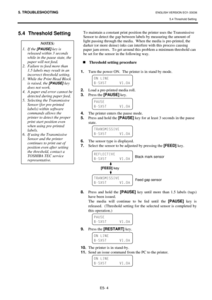 Page 965. TROUBLESHOOTING ENGLISH VERSION EO1-33036 
5.4 Threshold Setting 
E5- 4 
5.4 Threshold Setting 
 To maintain a constant print position the printer uses the Transmissive 
Sensor to detect the gap between labels by measuring the amount of 
light passing through the media.  When the media is pre-printed, the 
darker (or more dense) inks can interfere with this process causing 
paper jam errors.  To get around this problem a minimum threshold can 
be set for the sensor in the following way.  
 
„Threshold...