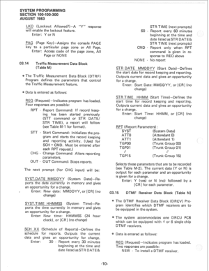 Page 178LKO (Lockout Allowed?)-A “Y” response 
will enable the lockout feature. 
Enter: Y or N 
PAG (Page Key)-Assigns the console PAGE 
key to a particular page zone or All Page. 
Enter: Access code of the page zone, All 
Page or NONE 
Traffic Measurement Data 
(Table M) 
The Traffic Measurement Data Block (DTRF) 
Program defines the parameters that control 
the Traffic Measurement feature. 
Data is entered as follows: 
REQ (Request)-Indicates program has loaded. 
Four responses are possible: 
RPT - Report...