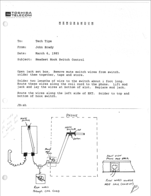 Page 310To: 
Erom: 
Date: 
Subject: 
Open jack set box* 
Remove mute switch wires from switch0 
solder them togetherP tape and store*  MEMORANDUM 
---m--w--- 
Tech Tips 
John Brady 
March 6, 1985 
Headset Hook Switch Control 
Solder two lengths of 
wire to the switch about i foot long- 
Route these wires along the coil cord to the phone. 
Lift mod 
jack and lay the wires at bottom of slot. 
Replace mod jack- 
Route the wires aiong the left side of EKT. 
bottom of hook switch. Solder to top and 
JB:sh  