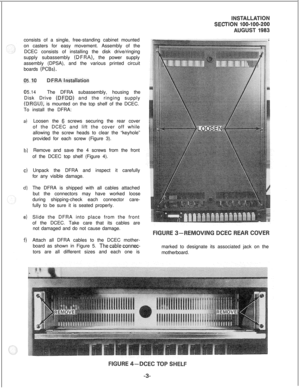Page 33consists of a single, free-standing cabinet mounted
on casters for easy movement. Assembly of the
DCEC consists of installing the disk drive/ringing
supply subassembly (DFRA), the power supply
assembly (DPSA), and the various printed circuit
boards 
(PCBs).
5.
~stal~atio~
5.14The DFRA subassembly, housing the
Disk Drive 
(DFDD) and the ringing supply
(DRGU), is mounted on the top shelf of the DCEC.
To install the DFRA:
a)
b)
4
d)
e)
f)Loosen the 
6 screws securing the rear cover
of the DCEC and lift the...