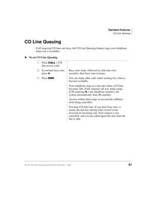 Page 103Standard Features
CO Line Queuing
Strata AirLink Integrated Wireless Handset 5/9991
CO Line Queuing
If all outgoing CO lines are busy, the CO Line Queuing feature rings your telephone 
when one is available. 
ä
ää ä
To set CO Line Queuing
1. Press 
&$// + CO 
line access code.
2. If you hear busy tone, 
press 
7.Busy tone stops, followed by dial tone (two 
seconds), then busy tone resumes.
3. Press 
(1. You can make other calls while waiting for a line to 
become available.
Your telephone rings at a fast...
