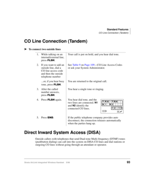 Page 105Standard Features
CO Line Connection (Tandem)
Strata AirLink Integrated Wireless Handset 5/9993
CO Line Connection (Tandem)
ä
ää ä
To connect two outside lines
Direct Inward System Access (DISA)
Outside callers with telephones that send Dual-tone Multi-frequency (DTMF) tones 
(pushbutton dialing) can call into the system on DISA CO lines and dial stations or 
outgoing CO lines without going through an attendant or operator.1. While talking on an 
internal/external line, 
press 
)/6+.Your call is put on...