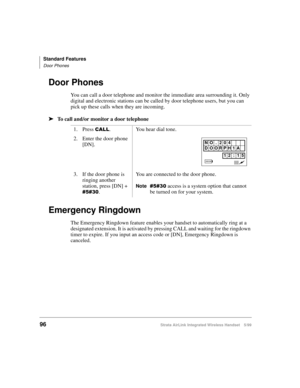 Page 108Standard Features
Door Phones
96Strata AirLink Integrated Wireless Handset 5/99
Door Phones
You can call a door telephone and monitor the immediate area surrounding it. Only 
digital and electronic stations can be called by door telephone users, but you can 
pick up these calls when they are incoming.
ä
ää ä
To call and/or monitor a door telephone
Emergency Ringdown
The Emergency Ringdown feature enables your handset to automatically ring at a 
designated extension. It is activated by pressing CALL and...