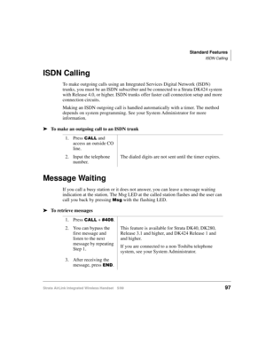Page 109Standard Features
ISDN Calling
Strata AirLink Integrated Wireless Handset 5/9997
ISDN Calling
To make outgoing calls using an Integrated Services Digital Network (ISDN) 
trunks, you must be an ISDN subscriber and be connected to a Strata DK424 system 
with Release 4.0, or higher. ISDN trunks offer faster call connection setup and more 
connection circuits.
Making an ISDN outgoing call is handled automatically with a timer. The method 
depends on system programming. See your System Administrator for more...