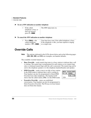 Page 110Standard Features
Override Calls
98Strata AirLink Integrated Wireless Handset 5/99
ä
ää ä
To set a MW indication at another telephone
ä
ää ä
To cancel the MW indication at another telephone
Override Calls
NoteThe stations indicated in the LCDs shown below and on the following pages 
(
203, 204, 205, and 210) are examples, not handset defaults.
The available override features are:
€Busy Override
 – sends muted ring tones to a busy station to indicate that a call 
is waiting. The muted ring is programmed...