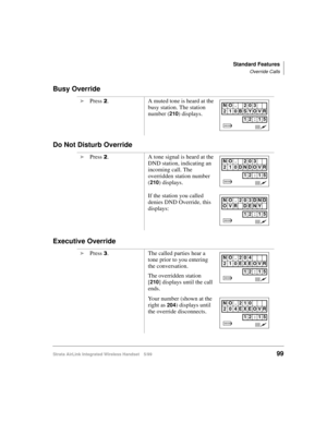 Page 111Standard Features
Override Calls
Strata AirLink Integrated Wireless Handset 5/9999
Busy Override
Do Not Disturb Override
Executive Override
i
Press 5. A muted tone is heard at the 
busy station. The station 
number (
210) displays.
i
Press 
5. A tone signal is heard at the 
DND station, indicating an 
incoming call. The 
overridden station number 
(
210) displays.
If the station you called 
denies DND Override, this 
displays:
i
Press 
6. The called parties hear a 
tone prior to you entering 
the...