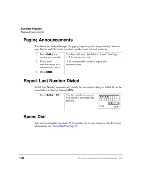 Page 112Standard Features
Paging Announcements
100Strata AirLink Integrated Wireless Handset 5/99
Paging Announcements
Telephones are assigned to specific page groups in system programming. You can 
page Digital and Electronic telephone speakers and external speakers.
Repeat Last Number Dialed
Redial Last Number automatically redials the last number that you called. It can be 
an outside telephone or internal [DN].
Speed Dial
Your wireless handset can store 70 SD numbers in its own memory only. For more...
