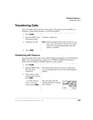 Page 113Standard Features
Transferring Calls
Strata AirLink Integrated Wireless Handset 5/99101
Transferring Calls
You can transfer calls to an idle or busy station. The station can be the [DN] of a 
telephone, a Hunt Group Number, or ACD Group [DN].
Transferring with Camp-on
You can transfer calls to idle or busy [DNs], Hunt Group Numbers, and ACD Group 
[DNs]. You cannot transfer (or camp-on) to a [PDN] or [PhDn] if the station is 
DND, unless the [PDN] or [PhDN] appears on other stations.1. Press 
)/6+.
2....