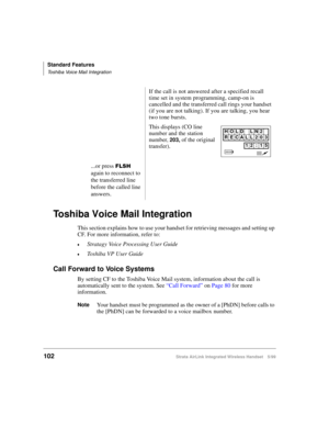 Page 114Standard Features
Toshiba Voice Mail Integration
102Strata AirLink Integrated Wireless Handset 5/99
Toshiba Voice Mail Integration
This section explains how to use your handset for retrieving messages and setting up 
CF. For more information, refer to:
€Stratagy Voice Processing User Guide
€Toshiba VP User Guide
Call Forward to Voice Systems
By setting CF to the Toshiba Voice Mail system, information about the call is 
automatically sent to the system. See “Call Forward” on Page 80 for more...