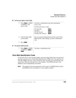 Page 115Standard Features
Toshiba Voice Mail Integration
Strata AirLink Integrated Wireless Handset 5/99103
ä
ää ä
To forward calls to Voice Mail
ä
ää ä
To cancel Call Forward
Voice Mail Identification Code
To forward calls to your message mailbox and ensure that callers hear your personal 
greeting, you must store a Voice Mail Identification (VMID) code. You only have to 
store the VMID code once. After storing the code, messages are automatically sent 
to the Voice Mail unit and directed to your mailbox. Your...