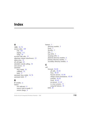 Page 127Strata AirLink Integrated Wireless Handset 5/99115
Index
A
ABR,34, 78
access codes,109
CO,109
paging,112
using,39
account code calls,32
adjusting volume (raise/lower),23
alarm reset,33
all call page,62
attendant console calling,34
auto answer,18
automatic
busy redial,34
callback,35
hold,37
automatic busy redial,34, 78
automatic hold,37
B
B variable,ix
battery
low indicator,8
remove and re-install,9
restore charge,8buttons,3
directory number,5
fixed,5
flexible,5
line,5
line (CO),5
meaning of B,ix
phantom...