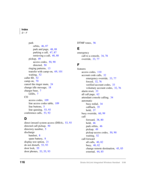 Page 128Index
D ~ F
116Strata AirLink Integrated Wireless Handset 5/99
park
orbits,46, 87
park and page,48, 88
parking a call,47, 87
retrieving a call,48, 88
pickup,49
access codes,50, 90
directed,50
ringing patterns,13
transfer with camp-on,69, 101
waiting,52
caller ID,52
camp-on,70
cancel the ringer mute,24
change idle message,18
charger base,7
LEDs,7
CO
access codes,109
line access codes table,109
line buttons,5
line queuing,53, 93
conference calls,53, 92
D
direct inward system access (DISA),53, 93
directed...