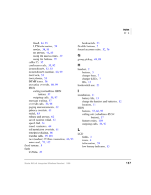 Page 129Index
G ~ L
Strata AirLink Integrated Wireless Handset 5/99117
fixed,44, 85
LCD information,39
modes,38, 81
no answer,41, 83
using the access codes,39
using the buttons,39
caller ID,52
conference calls,53, 92
do not disturb,53, 93
do not disturb override,60, 99
door lock,55
door phones,55
DTMF tones,56
executive override,60, 99
ISDN
calling (subaddress ISDN 
button),57
outgoing calls,56, 97
message waiting,57
override calls,59, 98
paging announcements,62
privacy override,61
redial,63
release and...