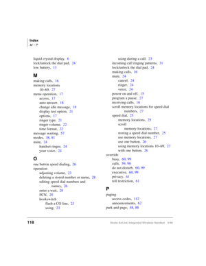 Page 130Index
M ~ P
118Strata AirLink Integrated Wireless Handset 5/99
liquid crystal display,6
lock/unlock the dial pad,24
low battery,13
M
making calls,16
memory locations
10~69,27
menu operation,17
access,17
auto answer,18
change idle message,18
display test option,21
options,17
ringer type,21
ringer volume,22
time format,22
message waiting,57
modes,38, 81
mute,24
handset ringer,24
your voice,24
O
one button speed dialing,26
operation
adjusting volume,23
deleting a stored number or name,28
editing speed dial...