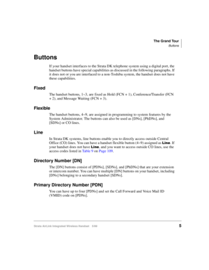 Page 17The Grand Tour
Buttons
Strata AirLink Integrated Wireless Handset 5/995
Buttons
If your handset interfaces to the Strata DK telephone system using a digital port, the 
handset buttons have special capabilities as discussed in the following paragraphs. If 
it does not or you are interfaced to a non-Toshiba system, the handset does not have 
these capabilities.
Fixed
The handset buttons, 1~3, are fixed as Hold (FCN + 1), Conference/Transfer (FCN 
+ 2), and Message Waiting (FCN + 3). 
Flexible
The handset...