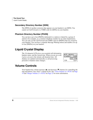 Page 18The Grand Tour
Liquid Crystal Display
6Strata AirLink Integrated Wireless Handset 5/99
Secondary Directory Number [SDN]
The [PDN] of another extension that appears on your handset is an [SDN]. You 
cannot set Call Forward or a VMID code for [SDNs] on your handset.
Phantom Directory Number [PhDN]
You can have up to four [PhDNs] dedicated to a station or shared by a group of 
stations (for example, as a common telephone number for an entire department). 
You can only set the Call Forward and VMID code for...
