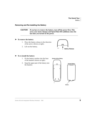Page 21The Grand Tour
Battery
Strata AirLink Integrated Wireless Handset 5/999
Removing and Re-installing the Battery
CAUTION!If you have to remove the battery, turn off the power first. This 
saves your menu changes and Speed Dial (SD) additions since the 
last time you turned on the power.
ä
ää ä
To remove the battery
1. Press the battery release in the direction 
of the arrow (shown at right).
2. Lift out the battery.
ä
ää ä
To re-install the battery
1. Fit the battery notches into the base 
of the handset...
