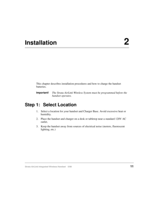 Page 23Strata AirLink Integrated Wireless Handset 5/9911
Installation2
This chapter describes installation procedures and how to charge the handset 
batteries.
Important!The Strata AirLink Wireless System must be programmed before the 
handset operates.
Step 1: Select Location
1. Select a location for your handset and Charger Base. Avoid excessive heat or 
humidity.
2. Place the handset and charger on a desk or tabletop near a standard 120V AC 
outlet.
3. Keep the handset away from sources of electrical noise...