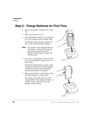 Page 24Installation
Battery
12Strata AirLink Integrated Wireless Handset 5/99
Step 2: Charge Batteries for First Time
1. Remove the handset carrying case, if it has 
one.
2. Make sure the power is off.
3. Insert the handset (battery in it) in the front 
slot of the charger (shown at upper right). 
The Handset LED changes to amber and 
then to red, indicating rapid charging.
NoteIf you place a fully charged battery in 
the charger, it detects the full charge 
and cancels rapid charging. The 
Handset LED changes...