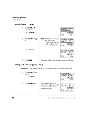 Page 30Handset Operation
Menu Options
18Strata AirLink Integrated Wireless Handset 5/99
Auto Answer (: + )&1)
Change Idle Message (
46 + )&1,
Important!
Do not use the full 18 characters because the date displays also. 1. Press 
)&1 + t
 
(seven times)
...or 
: + )&1.
2. Press 
)&1 to toggle 
onNoteWhen a call comes in, 
you only hear a 
“click,” similar to the 
click you hear when 
you press a button.
...or toggle off.
3. Press 
(1. Clears the display and saves the last selected value.
1. Press 
)&1 + t
 (13...