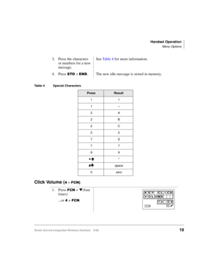 Page 31Handset Operation
Menu Options
Strata AirLink Integrated Wireless Handset 5/9919
Click Volume (7 + )&1,
3. Press the characters 
or numbers for a new 
message.See Ta b l e  4 for more information.
4. Press 
672 + (1. The new idle message is stored in memory.
Table 4 Special Characters
PressResult
11
1–
2A
2B
2C
22
7S
77
99
-Å*
&
Æspace
0zero
1. Press )&1 + t
(four 
times)
...or 
7 + )&1.
 
KEY CL ICK
VOLUME
fn:04 