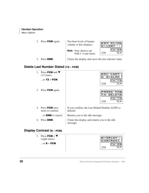 Page 32Handset Operation
Menu Options
20Strata AirLink Integrated Wireless Handset 5/99
Delete Last Number Dialed (45 + )&1)
Display Contrast (
; + )&1,
2. Press )&1#again. You hear levels of beeper 
volume or this displays: 
NoteYour choices are 
VOL1~3 and silent.
3. Press 
(1. Clears the display and saves the last selected value.
1. Press 
)&1 and t
 
(12 times)
...or 
45 + )&1.
2. Press 
)&1 again.
3. Press 
)&1 once 
more to confirmIf you confirm, the Last Dialed Number (LDN) is 
deleted.
...or 
(1 to...