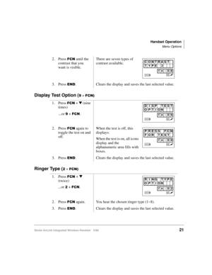 Page 33Handset Operation
Menu Options
Strata AirLink Integrated Wireless Handset 5/9921
Display Test Option (< + )&1,
Ringer Type (5 + )&1,
2. Press )&1 until the 
contrast that you 
want is visible.There are seven types of 
contrast available.
3. Press 
(1. Clears the display and saves the last selected value.
1. Press 
)&1 + t (nine 
times)
...or 
< + )&1.
2. Press 
)&1 again to 
toggle the test on and 
off.When the test is off, this 
displays: 
When the test is on, all icons 
display and the 
alphanumeric...