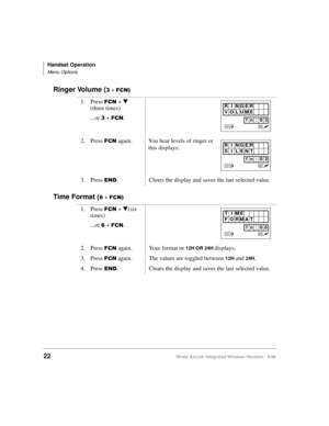 Page 34Handset Operation
Menu Options
22Strata AirLink Integrated Wireless Handset 5/99
Ringer Volume (6 + )&1,
Time Format (9 + )&1,
1. Press )&1 + t 
(three times)
...or 
6 + )&1.
 
2. Press )&1 again. You hear levels of ringer or 
this displays:
3. Press 
(1. Clears the display and saves the last selected value.
1. Press 
)&1 + t
(six 
times)
...or 
9 + )&1.
2. Press 
)&1 again. Your format or 12H OR 24H displays.
3. Press 
)&1 again. The values are toggled between 12H and 24H.
4. Press 
(1. Clears the...