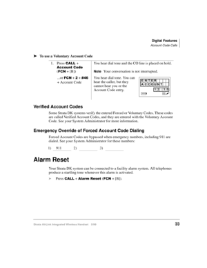 Page 45Digital Features
Account Code Calls
Strata AirLink Integrated Wireless Handset 5/9933
ä
ää ä
To use a Voluntary Account Code
Verified Account Codes
Some Strata DK systems verify the entered Forced or Voluntary Codes. These codes 
are called Verified Account Codes, and they are entered with the Voluntary Account 
Code. See your System Administrator for more information.
Emergency Override of Forced Account Code Dialing
Forced Account Codes are bypassed when emergency numbers, including 911 are 
dialed....