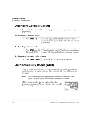 Page 46Digital Features
Attendant Console Calling
34Strata AirLink Integrated Wireless Handset 5/99
Attendant Console Calling
You can call the Attendant Console using up to three ways, depending upon system 
programming.
ä
ää ä
To call any Attendant Console
ä
ää ä
To call a particular console
ä
ää ä
To make an emergency call to a console
Automatic Busy Redial (ABR)
When an outside number is busy, you can activate ABR. Strata DK automatically 
redials the number at regular intervals. If the number is still busy,...